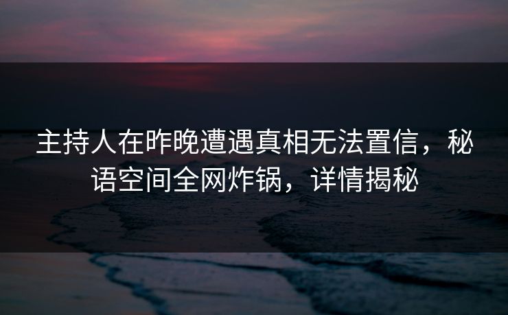 主持人在昨晚遭遇真相无法置信，秘语空间全网炸锅，详情揭秘