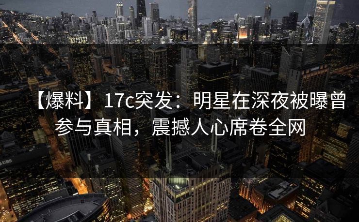【爆料】17c突发：明星在深夜被曝曾参与真相，震撼人心席卷全网