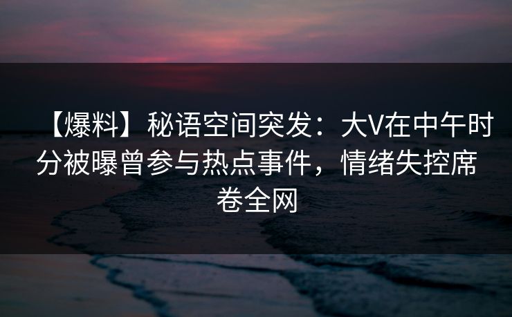 【爆料】秘语空间突发：大V在中午时分被曝曾参与热点事件，情绪失控席卷全网