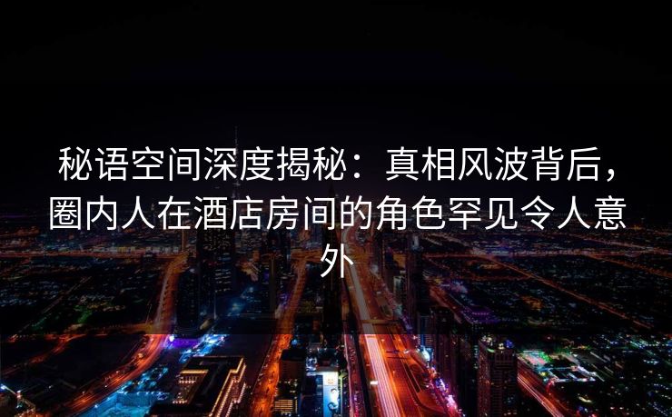 秘语空间深度揭秘：真相风波背后，圈内人在酒店房间的角色罕见令人意外