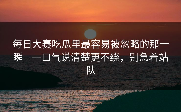 每日大赛吃瓜里最容易被忽略的那一瞬—一口气说清楚更不绕，别急着站队