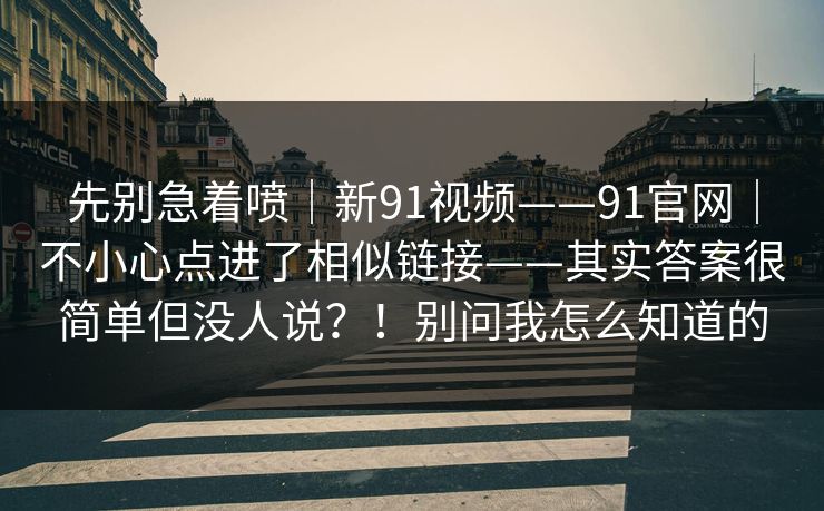 先别急着喷｜新91视频——91官网｜不小心点进了相似链接——其实答案很简单但没人说？！别问我怎么知道的