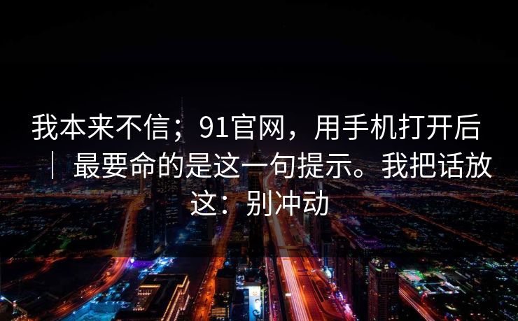 我本来不信；91官网，用手机打开后 ｜ 最要命的是这一句提示。我把话放这：别冲动