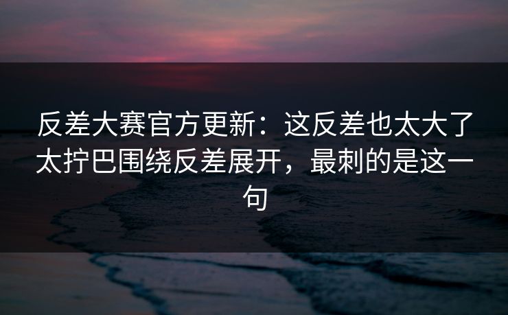 反差大赛官方更新：这反差也太大了太拧巴围绕反差展开，最刺的是这一句