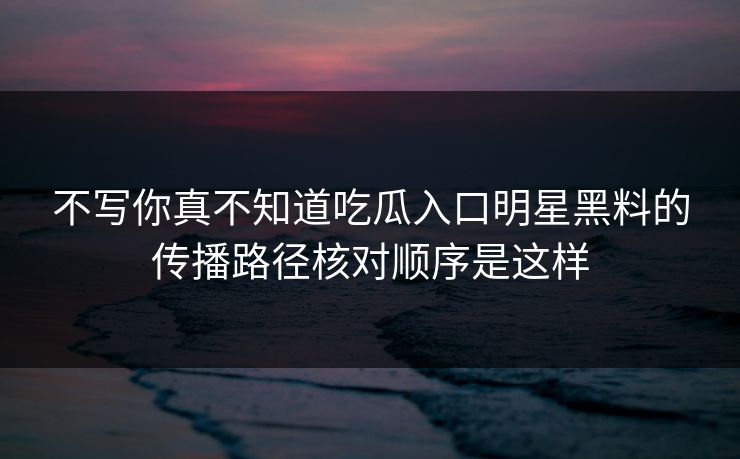 不写你真不知道吃瓜入口明星黑料的传播路径核对顺序是这样