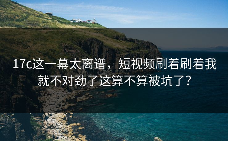 17c这一幕太离谱,短视频刷着刷着我就不对劲了这算不算被坑了? 17c这一幕太离谱,短视频刷着刷着我就不对劲了这算不算被坑了?