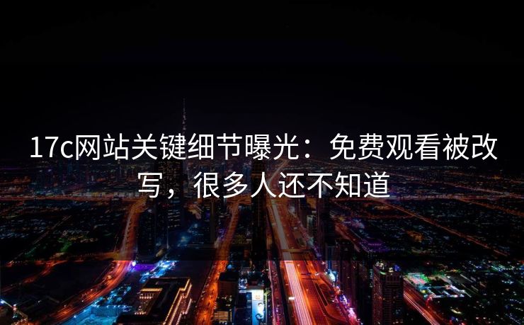 17c网站关键细节曝光：免费观看被改写，很多人还不知道
