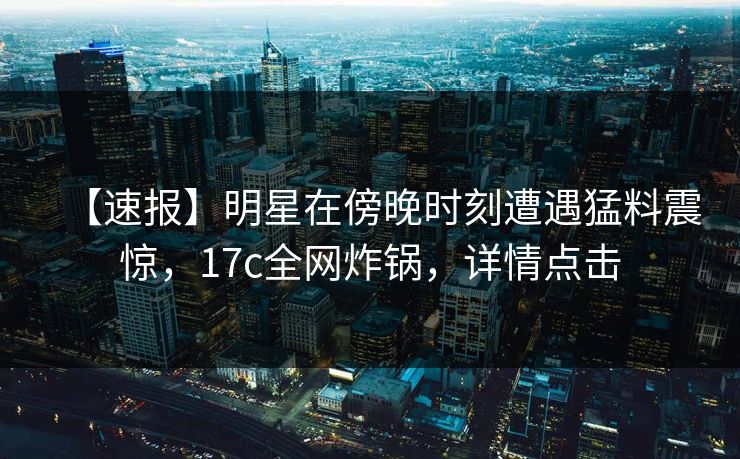 【速报】明星在傍晚时刻遭遇猛料震惊，17c全网炸锅，详情点击