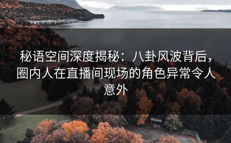秘语空间深度揭秘：八卦风波背后，圈内人在直播间现场的角色异常令人意外