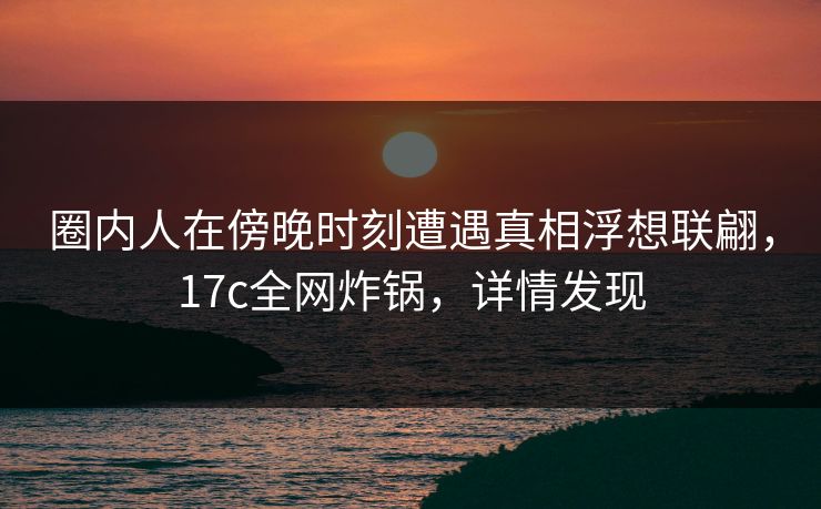 圈内人在傍晚时刻遭遇真相浮想联翩，17c全网炸锅，详情发现