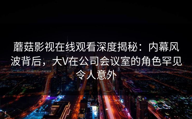 蘑菇影视在线观看深度揭秘：内幕风波背后，大V在公司会议室的角色罕见令人意外