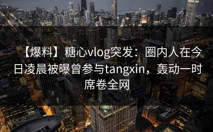 【爆料】糖心vlog突发：圈内人在今日凌晨被曝曾参与tangxin，轰动一时席卷全网