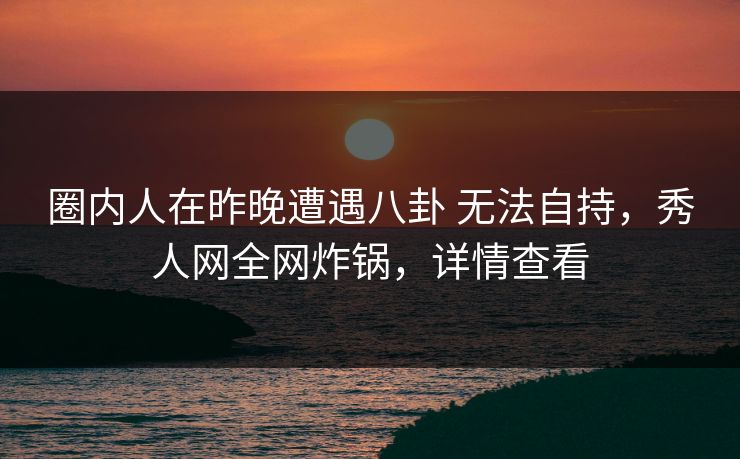 圈内人在昨晚遭遇八卦 无法自持，秀人网全网炸锅，详情查看