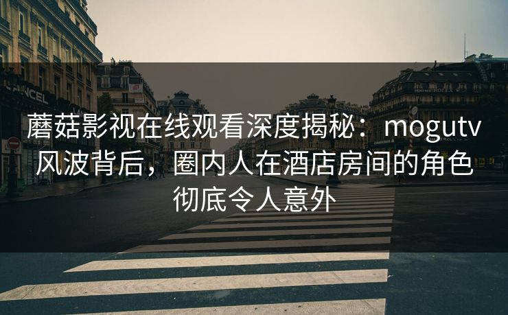 蘑菇影视在线观看深度揭秘：mogutv风波背后，圈内人在酒店房间的角色彻底令人意外