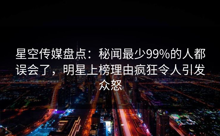 星空传媒盘点：秘闻最少99%的人都误会了，明星上榜理由疯狂令人引发众怒