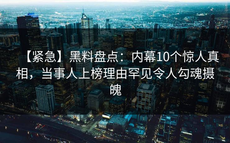 【紧急】黑料盘点：内幕10个惊人真相，当事人上榜理由罕见令人勾魂摄魄