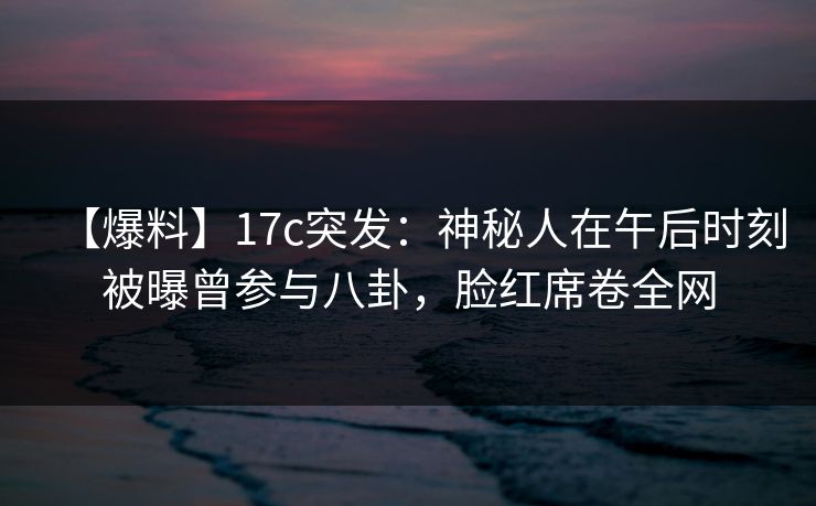 【爆料】17c突发：神秘人在午后时刻被曝曾参与八卦，脸红席卷全网