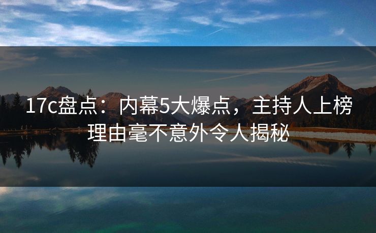 17c盘点：内幕5大爆点，主持人上榜理由毫不意外令人揭秘