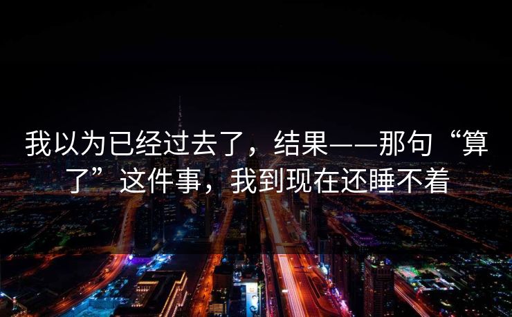 我以为已经过去了，结果——那句“算了”这件事，我到现在还睡不着