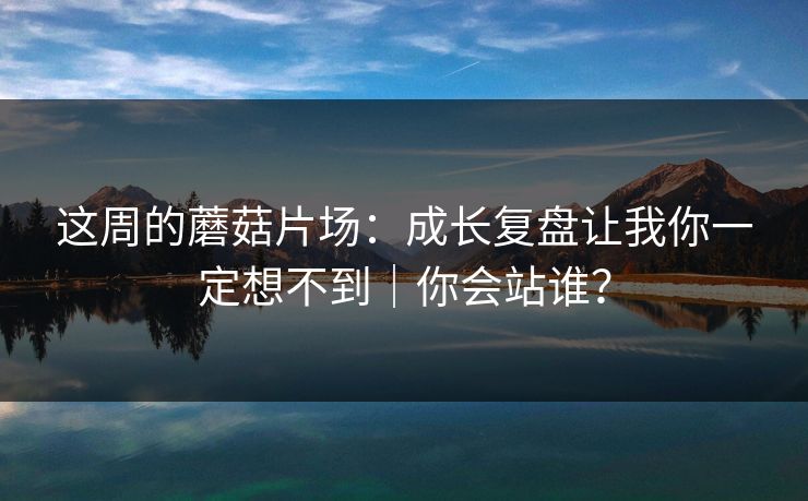 这周的蘑菇片场：成长复盘让我你一定想不到｜你会站谁？