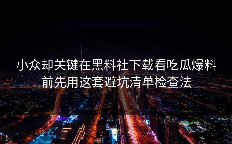 小众却关键在黑料社下载看吃瓜爆料前先用这套避坑清单检查法